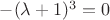 $-(\lambda+1)^3=0$