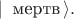 $| \, \text{ мертв} \, \rangle.$