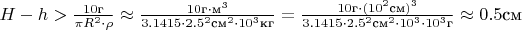 $ H-h > \frac{10\text{г}}{\pi R^2 \cdot \rho} \approx \frac{10\text{г}\cdot \text{м}^3}{3.1415 \cdot 2.5^2 \text{см}^2\cdot 10^3 \text{кг}}=
\frac{10\text{г}\cdot (10^2\text{см})^3}{3.1415 \cdot 2.5^2 \text{см}^2\cdot 10^3 \cdot 10^3 \text{г}} \approx 0.5 \text{см}$