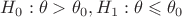 $ H_0 : \theta > \theta_0, H_1 : \theta \leqslant \theta_0 $