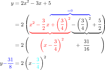 $$\begin{align}
y &     = 2x^2 -3x +5\\
  &	\hphantom{= \ 2\left(x^2-\frac{3}{2}\,x\right. }
	\textcolor{blue}{
		\overbrace{\hphantom{
			+\left(\frac{3}{4}\right)^2- 
			\left(\frac{3}{4}\right)^2
		}}^{=0}
	}\\[-11pt]
  &	= 2\left(\textcolor{red}{\underbrace{
		x^2-\frac{3}{2}\,x + \left(\frac{3}{4}\right)^2
	}}
	\underbrace{
		- \left(\frac{3}{4}\right)^2 + \frac{5}{2}
	}
	\right)\\
  &= 2\left(\qquad\textcolor{red}{\left(x-\frac{3}{4}\right)^2}
	\qquad + \ \frac{31}{16}\qquad\right)\\
	y\textcolor{blue}{-\frac{31}{8}}
  &= 2\left(x\textcolor{cyan}{-\frac{3}{4}}\right)^2
\end{align}$$