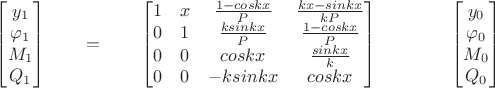 $
\qquad
\begin{bmatrix}
y_1 \\
\varphi_1 \\
M_1 \\
Q_1 
\end{bmatrix}
\qquad =
\qquad
\begin{bmatrix}
1 & x & \frac{1-coskx}{P}& \frac{kx-sinkx}{kP} \\
0 & 1 & \frac{ksinkx}{P} & \frac{1-coskx}{P}  \\
0 & 0 & coskx & \frac{sinkx}{k} \\
0 & 0 & -ksinkx & coskx
\end{bmatrix}
\qquad 
 \qquad
\begin{bmatrix}
y_0 \\
\varphi_0 \\
M_0 \\
Q_0 
\end{bmatrix}
\qquad
$