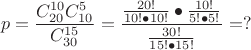 \[
p = \frac{{C_{20}^{10} C_{10}^5 }}{{C_{30}^{15} }} = \frac{{\frac{{20!}}{{10! \bullet 10!}} \bullet \frac{{10!}}{{5! \bullet 5!}}}}{{\frac{{30!}}{{15! \bullet 15!}}}} = ?
\]