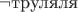 $\neg \text{труляля}$