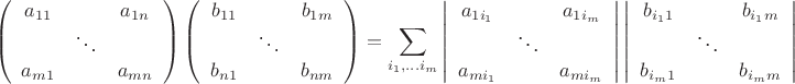 \[
\left( {\begin{array}{*{20}c}
   {a_{11} } & {} & {a_{1n} }  \\
   {} &  \ddots  & {}  \\
   {a_{m1} } & {} & {a_{mn} }  \\

 \end{array} } \right)\left( {\begin{array}{*{20}c}
   {b_{11} } & {} & {b_{1m} }  \\
   {} &  \ddots  & {}  \\
   {b_{n1} } & {} & {b_{nm} }  \\

 \end{array} } \right) = \sum\limits_{i_1 , \ldots i_m } {\left| {\begin{array}{*{20}c}
   {a_{1i_1 } } & {} & {a_{1i_m } }  \\
   {} &  \ddots  & {}  \\
   {a_{mi_1 } } & {} & {a_{mi_m } }  \\

 \end{array} } \right|} \left| {\begin{array}{*{20}c}
   {b_{i_1 1} } & {} & {b_{i_1 m} }  \\
   {} &  \ddots  & {}  \\
   {b_{i_m 1} } & {} & {b_{i_m m} }  \\

 \end{array} } \right|
\]