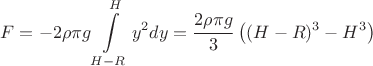 $$F=- 2 \rho \pi g \int\limits_{H-R}^{H} y^{2} dy = \dfrac{2\rho \pi g}{3} \left ((H-R)^{3} - H^{3}\right)$$ $$F=- 2 \rho \pi g \int\limits_{H-R}^{H} y^{2} dy = \dfrac{2\rho \pi g}{3} \left ((H-R)^{3} - H^{3}\right)$$