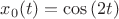 $x_0(t)=\cos{(2t)}$