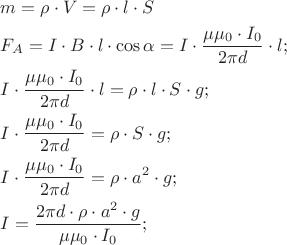 $
\[
\begin{gathered}
  m = \rho  \cdot V = \rho  \cdot l \cdot S \hfill \\
  F_A  = I \cdot B \cdot l \cdot \cos \alpha  = I \cdot \frac{{\mu \mu _0  \cdot I_0 }}
{{2\pi d}} \cdot l; \hfill \\
  I \cdot \frac{{\mu \mu _0  \cdot I_0 }}
{{2\pi d}} \cdot l = \rho  \cdot l \cdot S \cdot g; \hfill \\
  I \cdot \frac{{\mu \mu _0  \cdot I_0 }}
{{2\pi d}} = \rho  \cdot S \cdot g; \hfill \\
  I \cdot \frac{{\mu \mu _0  \cdot I_0 }}
{{2\pi d}} = \rho  \cdot a^2  \cdot g; \hfill \\
  I = \frac{{2\pi d \cdot \rho  \cdot a^2  \cdot g}}
{{\mu \mu _0  \cdot I_0 }}; \hfill \\ 
\end{gathered} 
\]
$