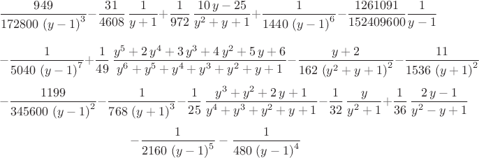 $${\frac {949}{172800\, \left( y-1 \right) ^{3}}}-{\frac {31}{4608}\,\frac{1}{y+1}}+\frac{1}{972}\,{\frac {10\,y-25}{{y}^{2}+y+1}}+{\frac {1}{1440\, \left( y-1 \right) ^{6}}}-{\frac {1261091}{152409600}\frac{1}{y-1}}$$
$$-{\frac {1}{5040\, \left( y-1 \right) ^{
7}}}+\frac{1}{49}\,{\frac {{y}^{5}+2\,{y}^{4}+3\,{y}^{3}+4\,{y}^{2}+5\,y+6}{{y}^{6}+{y}^{5}+{y}^{4}+{y}^{3}+{y}^{2}+y+1}}-{\frac {y+2}{162\, \left( {y}^{2}+y+1 \right) ^{2}}}-{\frac {11}{1536\, \left( y+1 \right) ^{2}}}$$
$$-{\frac {1199}{345600\, \left( y
-1 \right) ^{2}}}-{\frac {1}{768\, \left( y+1 \right) ^{3}}}-\frac{1}{25}\,{\frac {{y}^{3}+{y}^{2}+2\,y+1}{{y}^{4}+{y}^{3}+{y}^{2}+y+1}}-\frac{1}{32}\,{\frac {y}{{y}^{2}+1}}+\frac{1}{36}\,{\frac {2\,y-1}{{y}^{2}-y+1}}$$
$$-{\frac {1}{2160\, \left( y-1 \right) ^{5}}}-{\frac {1}{480\, \left( y-1 \right) ^{4}}}$$