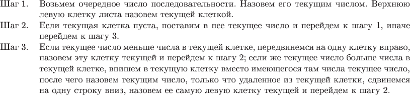 \begin{tabular}{p{11mm}p{144mm}}
Шаг 1. & Возьмем очередное число последовательности. Назовем его текущим числом.
Верхнюю левую клетку листа назовем текущей клеткой.\\
Шаг 2. & Если текущая клетка пуста, поставим в нее текущее число и перейдем к
шагу 1, иначе перейдем к шагу 3.\\
Шаг 3. & Если текущее число меньше числа в текущей клетке, передвинемся на одну
клетку вправо, назовем эту клетку текущей и перейдем к шагу 2; если же текущее
число больше числа в текущей клетке, впишем в текущую клетку вместо имеющегося
там числа текущее число, после чего назовем текущим число, только что удаленное
из текущей клетки, сдвинемся на одну строку вниз, назовем ее самую левую клетку
текущей и перейдем к шагу 2.
\end{tabular}