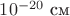 $10^{-20}\text{ см}$
