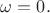 $\omega=0.$