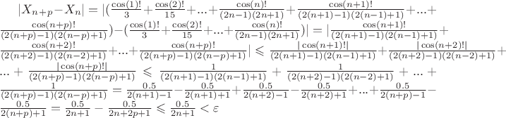 $|X_n_+_p-X_n| = |(\frac{\cos (1)!}{3}+\frac{\cos (2)!}{15}+...+\frac{\cos (n) !}{(2n-1)(2n+1)}+\frac{\cos (n+1) !}{(2(n+1)-1)(2(n-1)+1)}+...+\frac{\cos (n+p) !}{(2(n+p)-1)(2(n-p)+1)})-(\frac{\cos (1)!}{3}+\frac{\cos (2)!}{15}+...+\frac{\cos (n) !}{(2n-1)(2n+1)})| = |\frac{\cos (n+1) !}{(2(n+1)-1)(2(n-1)+1)}+\frac{\cos (n+2) !}{(2(n+2)-1)(2(n-2)+1)}+...+\frac{\cos (n+p) !}{(2(n+p)-1)(2(n-p)+1)}| \leqslant \frac{| \cos (n+1) ! |}{(2(n+1)-1)(2(n-1)+1)}+\frac{| \cos (n+2) ! |}{(2(n+2)-1)(2(n-2)+1)}+...+\frac{| \cos (n+p) ! |}{(2(n+p)-1)(2(n-p)+1)} \leqslant \frac{1}{(2(n+1)-1)(2(n-1)+1)}+\frac{1}{(2(n+2)-1)(2(n-2)+1)}+...+\frac{1}{(2(n+p)-1)(2(n-p)+1)} = \frac{0.5}{2(n+1)-1}-\frac{0.5}{2(n+1)+1}+\frac{0.5}{2(n+2)-1}-\frac{0.5}{2(n+2)+1}+...+\frac{0.5}{2(n+p)-1}-\frac{0.5}{2(n+p)+1} = \frac{0.5}{2n+1}-\frac{0.5}{2n+2p+1} \leqslant  \frac{0.5}{2n+1} < \varepsilon$