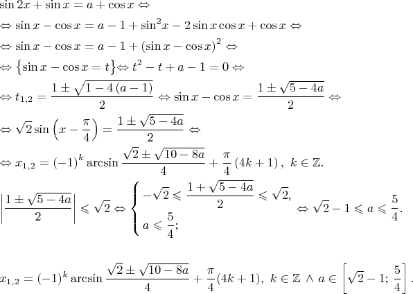 \[\begin{gathered}
  \sin 2x + \sin x = a + \cos x \Leftrightarrow  \hfill \\
   \Leftrightarrow \sin x - \cos x = a - 1 + {\sin ^2}x - 2\sin x\cos x + \cos x \Leftrightarrow  \hfill \\
   \Leftrightarrow \sin x - \cos x = a - 1 + {\left( {\sin x - \cos x} \right)^2} \Leftrightarrow  \hfill \\
   \Leftrightarrow \bigl\{ \sin x - \cos x = t\bigl\} \Leftrightarrow t^2 - t + a - 1 = 0 \Leftrightarrow  \hfill \\
   \Leftrightarrow t_{1,2} = \frac{{1 \pm \sqrt {1 - 4\left( {a - 1} \right)} }}
{2} \Leftrightarrow \sin x - \cos x = \frac{{1 \pm \sqrt {5 - 4a} }}
{2} \Leftrightarrow  \hfill \\
   \Leftrightarrow \sqrt 2 \sin \left( {x - \frac{\pi }
{4}} \right) = \frac{{1 \pm \sqrt {5 - 4a} }}
{2} \Leftrightarrow  \hfill \\
   \Leftrightarrow {x_{1,2}} = {\left( { - 1} \right)^k}\arcsin \frac{{\sqrt 2  \pm \sqrt {10 - 8a} }}
{4} + \frac{\pi }
{4}\left( {4k + 1} \right),{\text{ }}k \in \mathbb{Z}. \hfill \\
  \left| {\frac{{1 \pm \sqrt {5 - 4a} }}
{2}} \right| \leqslant \sqrt 2  \Leftrightarrow \left\{ \begin{gathered}
   - \sqrt 2  \leqslant \frac{{1 + \sqrt {5 - 4a} }}
{2} \leqslant \sqrt 2 , \hfill \\
  a \leqslant \frac{5}
{4}; \hfill \\ 
\end{gathered}  \right. \Leftrightarrow \sqrt 2 -1 \leqslant a \leqslant \frac{5}
{4}. \hfill \\
\\
x_{1,2} = (-1)^k \arcsin \frac{\sqrt 2 \pm \sqrt {10-8a}}{4} + \frac{\pi}{4}(4k + 1),{\text{ }}k \in \mathbb{Z} \, \wedge \, a \in \left[\sqrt 2 -1;\,\frac{5}{4}\right].\hfill \\
\end{gathered}\[