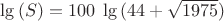 $\lg{(S)}=100\;\lg{(44+\sqrt{1975})}$ $\lg{(S)}=100\;\lg{(44+\sqrt{1975})}$