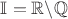 $\mathbb{I} = \mathbb{R} \backslash \mathbb{Q}$