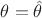 $\theta = \hat \theta$ $\theta = \hat \theta$