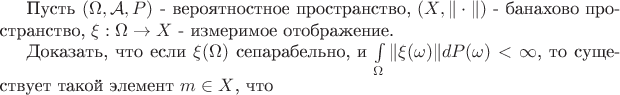 Пусть $(\Omega, \mathcal A, P)$ - вероятностное пространство, $(X,\|\cdot\|)$ - банахово пространство, $\xi: \Omega \to X$ - измеримое отображение.

Доказать, что если $\xi(\Omega)$ сепарабельно, и $\int\limits_\Omega \|\xi(\omega)\|dP(\omega) < \infty$, то существует такой элемент $m \in X$, что