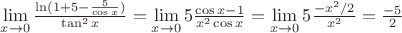 $\lim\limits_{x \to 0} \frac{\ln (1+5-\frac{5}{\cos x})}{\tan^2 x}=\lim\limits_{x \to 0} 5\frac{\cos x -1}{x^2 \cos x}= \lim\limits_{x \to 0} 5\frac{ -x^2/2}{x^2}= \frac{-5}{2}$