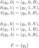 $$\[\begin{array}{*{20}{c}}
   {\delta ({q_0},0) = ({q_1},0,R),}  \\
   {\delta ({q_0},1) = ({q_2},1,N),}  \\
   {\delta ({q_0},b) = ({q_0},b,R),}  \\
   {}  \\
   {\delta ({q_1},0) = ({q_2},0,N),}  \\
   {\delta ({q_1},1) = ({q_1},1,R),}  \\
   {\delta ({q_1},b) = ({q_1},b,R),}  \\
   {}  \\
   {F = \{ {q_2}\} }  \\
\end{array}\]
$$