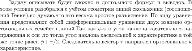 Задачу описывать будет сложно и долго,много формул и выводов.
В этом условии разобрался с учётом геометрии линий скольжения (соотношений Генки),но думаю,что это весьма простое разъяснение.
По виду уравнения представляют собой дифференциальные уравнения двух взаимно ортогональных семейств линий.Так как $\phi$-это угол наклона касательного напряжения к оси $\x$,то тогда угол наклона касательной к характеристике в той же точке равен $\phi+\pi/2$.
Следовательно,вектор $\tau$ направлен ортогонально к характеристике.