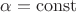 $\alpha= \operatorname{const}  $