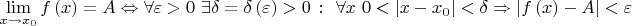 ${\displaystyle \lim _{x\to x_{0}}f\left(x\right)=A\Leftrightarrow \forall \varepsilon >0~\exists \delta =\delta \left(\varepsilon \right)>0~\colon ~\forall x~0<\left|x-x_{0}\right|<\delta \Rightarrow \left|f\left(x\right)-A\right|<\varepsilon }$