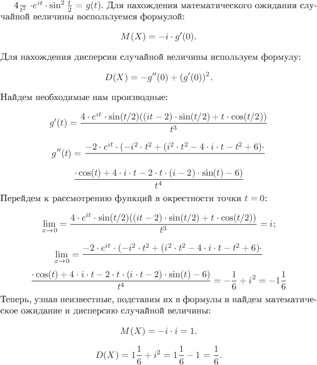 $  $\frac{4}{t^2}$  $\cdot e^{it} \cdot \sin^2 \frac{t}{2}$ = $g(t)$. Для нахождения математического ожидания случайной величины воспользуемся формулой:
$$
M(X) = -i \cdot g'(0).
$$
Для нахождения дисперсии случайной величины используем формулу:
$$
D(X) = -g''(0) + (g'(0))^2.
$$
Найдем необходимые нам производные:
$$
g'(t) = \frac{4 \cdot e^{it} \cdot \sin(t/2)((it-2) \cdot \sin(t/2)+t \cdot \cos(t/2))}{t^3}
$$
$$
g''(t) = \frac{-2 \cdot e^{it} \cdot (-i^2 \cdot t^2+(i^2 \cdot t^2-4 \cdot i\cdot t-t^2+6) \cdot}{}
$$
$$
\frac{\cdot \cos(t)+4 \cdot i \cdot t-2 \cdot t \cdot (i \cdott -2) \cdot \sin(t)-6)}{t^4}
$$
Перейдем к рассмотрению функций в окрестности точки $t = 0$:
$$
\lim_{x\to 0} = \frac{4 \cdot e^{it} \cdot \sin(t/2)((it-2) \cdot \sin(t/2)+t \cdot \cos(t/2))}{t^3} = i;
$$
$$
\lim_{x\to 0} = \frac{-2 \cdot e^{it} \cdot (-i^2 \cdot t^2+(i^2 \cdot t^2-4 \cdot i \cdot t-t^2+6) \cdot }{}
$$
$$
\frac{ \cdot \cos(t)+4 \cdot i \cdot t-2 \cdot t \cdot (i \cdot t-2) \cdot \sin(t)-6)}{t^4} = -\frac{1}{6} + i^{2} = -1\frac{1}{6}
$$
Теперь, узнав неизвестные, подставим их в формулы и найдем математическое ожидание и дисперсию случайной величины:
$$
M(X) = -i \cdot i = 1.
$$
$$
D(X) = 1\frac{1}{6} + i^{2} = 1\frac{1}{6} - 1 = \frac{1}{6}.
$$$
