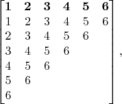 $$
\begin{bmatrix}
\mathbf{1} & \mathbf{2} & \mathbf{3} & \mathbf{4} & \mathbf{5} & \mathbf{6}\\
1 & 2 & 3 & 4 & 5 & 6\\
2 & 3 & 4 & 5 & 6 & \\
3 & 4 & 5 & 6 & &\\
4 & 5 & 6 & & &\\
5 & 6 & & & &\\
6 & & & & &\\
\end{bmatrix},
$$