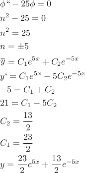 \[
\begin{gathered}
  \phi `` - 25\phi  = 0 \hfill \\
  n^2  - 25 = 0 \hfill \\
  n^2  = 25 \hfill \\
  n =  \pm 5 \hfill \\
  \mathop y\limits^\_  = C_1 e^{5x}  + C_2 e^{ - 5x}  \hfill \\
  y` = C_1 e^{5x}  - 5C_2 e^{ - 5x}  \hfill \\
   - 5 = C_1  + C_2  \hfill \\
  21 = C_1  - 5C_2  \hfill \\
  C_2  = \frac{{13}}
{2} \hfill \\
  C_1  = \frac{{23}}
{2} \hfill \\
  y = \frac{{23}}
{2}e^{5x}  + \frac{{13}}
{2}e^{ - 5x}  \hfill \\ 
\end{gathered} 
\]