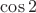 $\cos 2$