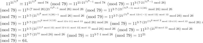 $11^{21^{71^{9}}}\equiv11^{21^{71^{9}}\bmod {78}}\pmod{79}=11^{21\cdot21^{71^{9}-1}\bmod {78}}\pmod{79}=11^{3\cdot(7\cdot21^{71^{9}-1}\bmod {26})}\pmod{79}=11^{3\cdot(7\bmod26)(21^{71^{9}-1}\bmod {26})\bmod26}\pmod{79}=11^{3\cdot7\cdot(21^{(71^{9}-1)\bmod\lambda(26)}\bmod {26})\bmod26}\pmod{79}=11^{3\cdot7\cdot(21^{71^{9}\bmod\lambda(26)-1}\bmod {26})\bmod26}\pmod{79}=11^{3\cdot7\cdot(21^{(71^{9}\bmod12+(-1)\bmod12)\bmod12}\bmod {26})\bmod26}\pmod{79}=11^{3\cdot7\cdot(21^{(71^{9\bmod\lambda(12)}\bmod12+11)\bmod12}\bmod {26})\bmod26}\pmod{79}=11^{3\cdot7\cdot(21^{(71^{9\bmod2}\bmod12+11)\bmod12}\bmod {26})\bmod26}\pmod{79}=11^{3\cdot7\cdot(21^{[(71^{1}\bmod12)\bmod12+11\bmod12]\bmod12}\bmod {26})\bmod26}\pmod{79}=11^{3\cdot7\cdot(21^{22\bmod12}\bmod {26})\bmod26}\pmod{79}=11^{3\cdot7\cdot(21^{10}\bmod {26})\bmod26}\pmod{79}=11^{3\cdot7\cdot1\bmod26}\pmod{79}=11^{21}\pmod{79}=64.$