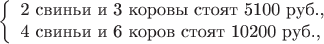 $$\left\{\begin{array}{l}\mbox{2 свиньи и 3 коровы стоят 5100 руб.,}\\ \mbox{4 свиньи и 6 коров стоят 10200 руб.,}\end{array}\right.$$ $$\left\{\begin{array}{l}\mbox{2 свиньи и 3 коровы стоят 5100 руб.,}\\ \mbox{4 свиньи и 6 коров стоят 10200 руб.,}\end{array}\right.$$