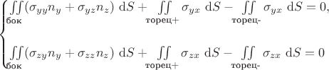 $$
\begin{cases}
\iint \limits_{\text{бок}} (\sigma_{yy} n_y + \sigma_{yz} n_z) \ \mathrm dS + \iint \limits_{\text{торец+}} \sigma_{yx} \ \mathrm dS - \iint \limits_{\text{торец-}} \sigma_{yx} \ \mathrm dS = 0, \\ \\
\iint \limits_{\text{бок}} (\sigma_{zy} n_y + \sigma_{zz} n_z) \ \mathrm dS + \iint \limits_{\text{торец+}} \sigma_{zx} \ \mathrm dS - \iint \limits_{\text{торец-}} \sigma_{zx}\ \mathrm dS = 0
\end{cases}
$$ $$
\begin{cases}
\iint \limits_{\text{бок}} (\sigma_{yy} n_y + \sigma_{yz} n_z) \ \mathrm dS + \iint \limits_{\text{торец+}} \sigma_{yx} \ \mathrm dS - \iint \limits_{\text{торец-}} \sigma_{yx} \ \mathrm dS = 0, \\ \\
\iint \limits_{\text{бок}} (\sigma_{zy} n_y + \sigma_{zz} n_z) \ \mathrm dS + \iint \limits_{\text{торец+}} \sigma_{zx} \ \mathrm dS - \iint \limits_{\text{торец-}} \sigma_{zx}\ \mathrm dS = 0
\end{cases}
$$