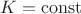 $K = \operatorname{const}$