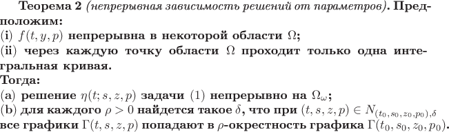 \bf{Теорема 2} {\it(непрерывная зависимость решений от параметров)}.
Предположим:
\par\noindent$({\bf i})$ \hbox{$f(t,y,p)$} непрерывна в некоторой области $\Omega$;
\par\noindent $({\bf ii})$ через каждую точку области $\Omega$ проходит только
одна интегральная кривая.
\par\noindent Тогда:
\par\noindent $({\bf a})$ решение \hbox{$\eta(t;s,z,p)$} задачи $(1)$
непрерывно на $\Omega_{\omega}$;
\par\noindent $({\bf b})$ для каждого \hbox{$\rho>0$} найдется такое $\delta$,
что при \hbox{$(t,s,z,p)\in N_{(t_0,s_0,z_0,p_0),\delta}$}
\ все графики \hbox{$\Gamma(t,s,z,p)$} попадают в \hbox{$\rho$-окрестность}
графика \hbox{$\Gamma(t_0,s_0,z_0,p_0)$}.$