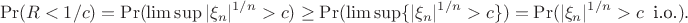 $$
\Pr(R<1/c)=\Pr(\limsup|\xi_n|^{1/n}>c)\ge\Pr(\limsup\{|\xi_n|^{1/n}>c\})=\Pr(|\xi_n|^{1/n}>c\;\;\text{i.o.}).
$$