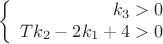 $$\left\{
\begin{array}{rcl}
k_3 > 0 \\
T k_2-2 k_1+4 > 0 \\
\end{array}
\right.$$ $$\left\{
\begin{array}{rcl}
k_3 > 0 \\
T k_2-2 k_1+4 > 0 \\
\end{array}
\right.$$
