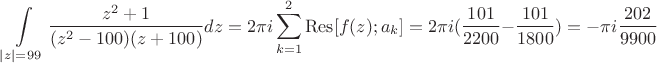 $$\int\limits_{\left\lvert z \right\rvert =99 }^{}  \frac{z^2 +1 }{(z^2 -100)(z+100)} dz = 2\pi i  \sum\limits_{k=1}^{2} \operatorname{Res} [f(z); a_k] =  2\pi i  (\frac{101}{2200} - \frac{101}{1800}) = - \pi i \frac{202}{9900}  $$