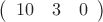$\left( \begin{array}{ccc} 10 & 3 & 0  
\end {array} \right)
$