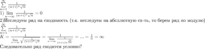 \[ \begin{array}{l} \sum\limits_{n = 1}^\infty {\frac{1}{{(n + i)^n \sqrt n }}} \\ 1)\mathop {\lim }\limits_{n \to \infty } \frac{1}{{(n + i)^n \sqrt n }} = 0 \\ 2) $Исследуем ряд на сходимость (т.к. исследуем на абсллютную сх-ть, то берем ряд по модулю)$\\ \sum\limits_{n = 1}^\infty {\frac{1}{{(n + i)^n \sqrt n }}} \\ K = \frac{1}{{\mathop {\lim }\limits_{n \to \infty } \sqrt {\frac{1}{{(n + i)^n \sqrt n }}} }} = \frac{1}{{\mathop {\lim }\limits_{n \to \infty } \frac{1}{{(n + i)n^{\frac{1}{{2n}}} }}}} = ... = \frac{1}{0} = \infty \\ $Следовательно ряд сходится условно?$ \\ \end{array} \]