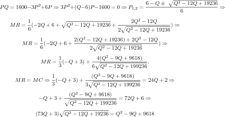 $$PQ = 1600 - 3P^2 + 6P \Rightarrow 3P^2 + (Q - 6)P - 1600 = 0 \Rightarrow P_{1,2} = \frac{6 - Q \pm\ \sqrt{Q^2 -12Q + 19236}}{6} \Rightarrow$$ 
$$MR = \frac16 (-2Q + 6 + \sqrt{Q^2 - 12Q + 19236} + \frac{2Q^2 - 12Q}{2 \sqrt{Q^2 - 12Q + 19236}}) \Rightarrow$$ 
$$MR = \frac16(-2Q + 6 + \frac{2(Q^2 - 12Q + 19236) + 2Q^2 - 12Q}{2 \sqrt{Q^2 -12Q + 19236}}) \Rightarrow$$ $$MR = \frac13(-Q + 3) + \frac{4(Q^2 - 9Q + 9618)}{6 \sqrt{Q^2 - 12Q + 199236}}.$$ $$MR = MC \Rightarrow \frac13(-Q + 3) + \frac{(Q^2 - 9Q + 9618)}{3 \sqrt{Q^2 - 12Q + 199236}} = 24 Q + 2 \Rightarrow$$ $$-Q +3 + \frac{(Q^2 - 9Q + 9618)}{\sqrt{Q^2 - 12Q + 199236}} = 72Q + 6 \Rightarrow$$ $$(73Q + 3) \sqrt{Q^2 -12Q +19236} = Q^2 - 9Q + 9618$$