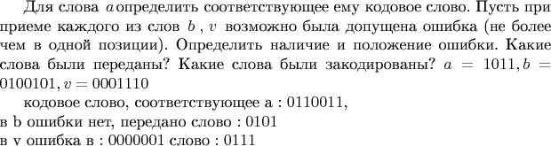 Для слова $\left a\right $определить соответствующее ему кодовое слово. 
Пусть при приеме каждого из слов $\left b\right , \left v\right $ возможно была допущена ошибка (не более чем в одной позиции). Определить наличие и положение ошибки. Какие слова были переданы? Какие слова были закодированы? 
$a=1 0 1 1,
b=0 1 0 0 1 0 1, 
v=0 0 0 1 1 1 0$

кодовое слово, соответствующее  a $: 0110011 $, \\
в b ошибки нет, передано слово $:0101$\\
в v ошибка в $: 0000001 $ слово $: 0111 $