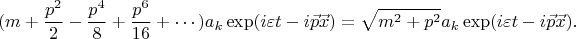 $$ (m +\frac {p^2} 2 - \frac {p^4} 8 + \frac {p^6} {16}+\cdots)a_k \exp(i\varepsilon t -i\vec p \vec x) =\sqrt{m^2+p^2}a_k \exp(i\varepsilon t - i\vec p \vec x).$$