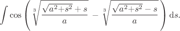 $$     \int{}{}{\cos{%
          \left(\sqrt[3\,]{ \frac{\sqrt{a^2{+}s^2}+{s}}{a}}
               {\,}-\sqrt[3\,]{ \frac{\sqrt{a^2{+}s^2}-{s}}{a}}\,\right)}
      }\,\mathrm{d}s.
$$