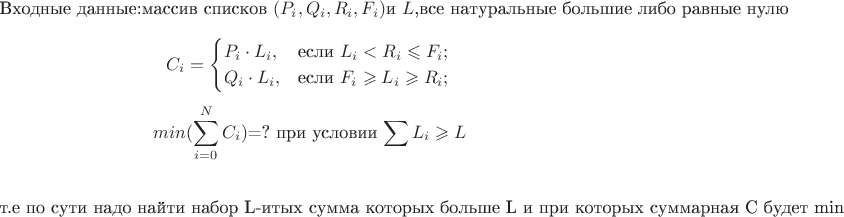 $$\text{Входные данные:} \text{массив списков }({P_i, Q_i, R_i, F_i}) \text{и } {L} \text{,все натуральные большие либо равные нулю}$$
$${C_i}=\begin{cases}
{P_i \cdot L_i},&\text{если } {L_i<R_i \leqslant F_i;}\\
{Q_i \cdot L_i},&\text{если } {F_i \geqslant L_i \geqslant R_i };}\\
\end{cases}\\
$$
$$min({\sum^{N}_{i=0} {C_i}}) \text{=? }   \text{при условии  }   {\sum {L_i} \geqslant {L}} $$

$$\text{т.е по сути надо найти набор L-итых сумма которых больше L и при которых суммарная С будет min}$$