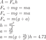 % MathType!MTEF!2!1!+-
% feaagaart1ev2aaatCvAUfeBSjuyZL2yd9gzLbvyNv2CaerbuLwBLn
% hiov2DGi1BTfMBaeXatLxBI9gBaerbd9wDYLwzYbItLDharqqtubsr
% 4rNCHbGeaGqiVu0Je9sqqrpepC0xbbL8F4rqqrFfpeea0xe9Lq-Jc9
% vqaqpepm0xbba9pwe9Q8fs0-yqaqpepae9pg0FirpepeKkFr0xfr-x
% fr-xb9adbaqaaeGaciGaaiaabeqaamaabaabaaGceaqabeaacaWGbb
% Gaeyypa0JaamOramaaBaaaleaacaWGUbaabeaakiaadIgaaeaacaWG
% gbWaaSbaaSqaaiaad6gaaeqaaOGaey4kaSIaamyBaiaadEgacqGH9a
% qpcaWGTbGaamyyaaqaaiaadAeadaWgaaWcbaGaamOBaaqabaGccqGH
% sislcaWGTbGaam4zaiabg2da9iaad2gacaWGHbaabaGaamOramaaBa
% aaleaacaWGUbaabeaakiabg2da9iaad2gacaGGOaGaam4zaiabgUca
% RiaadggacaGGPaaabaGaamiAaiabg2da9maalaaabaGaamyyaiaads
% hadaahaaWcbeqaaiaaikdaaaaakeaacaaIYaaaaaqaaiaadggacqGH
% 9aqpdaWcaaqaaiaaikdacaWGObaabaGaamiDamaaCaaaleqabaGaaG
% OmaaaaaaaakeaacaWGHbGaeyypa0JaamyBaiaacIcacaWGNbGaey4k
% aSYaaSaaaeaacaaIYaGaamiAaaqaaiaadshadaahaaWcbeqaaiaaik
% daaaaaaOGaaiykaiaadIgacqGH9aqpcaaI0aGaaiOlaiaaiEdacaaI
% Yaaaaaa!6B7A!
\[
\begin{array}{l}
 A = F_n h \\ 
 F_n  + mg = ma \\ 
 F_n  - mg = ma \\ 
 F_n  = m(g + a) \\ 
 h = \frac{{at^2 }}{2} \\ 
 a = \frac{{2h}}{{t^2 }} \\ 
 a = m(g + \frac{{2h}}{{t^2 }})h = 4.72 \\ 
 \end{array}
\]
