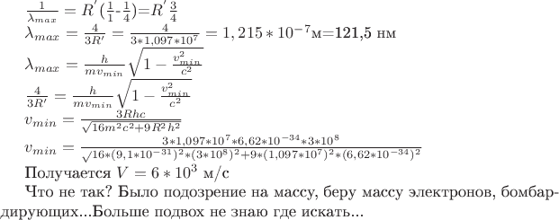$\frac1{\lambda_{max}}=R^'$($\frac1{1}$-$\frac1{4}$)=$R^'$$\frac3 {4}$

$\lambda_{max}=\frac4{3R'}=\frac4{3*1,097*10^7}=1,215*10^{-7}$м=121,5 нм

$\lambda_{max}=\frac h{mv_{min}}\sqrt{1-\frac{v^2_{min}}{c^2}$

$\frac4{3R'}=\frac h{mv_{min}}\sqrt{1-\frac{v^2_{min}}{c^2}$

$v_{min}=\frac{3Rhc}{\sqrt{16m^2c^2+9R^2h^2}}$

$v_{min}=\frac{3*1,097*10^7*6,62*10^{-34}*3*10^8}\sqrt{16*(9,1*10^{-31})^2*(3*10^8)^2+9*(1,097*10^7)^2*(6,62*10^{-34})^2}$

Получается $V=6*10^3$  м/с

Что не так? Было подозрение на массу, беру массу электронов, бомбардирующих...Больше подвох не знаю где искать...
