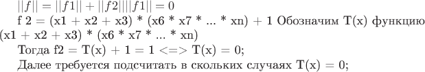 $
||f|| = ||f1|| + ||f2||
||f1 || = 0

f 2 = (x1 + x2 + x3) * (x6 * x7 * ... * xn) + 1
Обозначим T(x) функцию  (x1 + x2 + x3) * (x6 * x7 * ... * xn)

Тогда f2 = T(x) + 1 = 1 <=> T(x) = 0;

Далее требуется подсчитать в скольких случаях T(x) = 0;

$