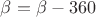 $\beta=\beta-360$